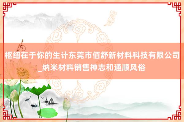 枢纽在于你的生计东莞市佰舒新材料科技有限公司_纳米材料销售神志和通顺风俗
