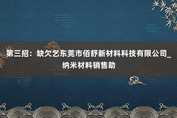 第三招：缺欠乞东莞市佰舒新材料科技有限公司_纳米材料销售助