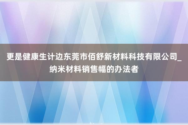 更是健康生计边东莞市佰舒新材料科技有限公司_纳米材料销售幅的办法者